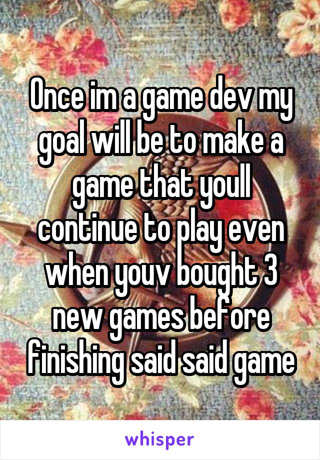 Once im a game dev my goal will be to make a game that youll continue to play even when youv bought 3 new games before finishing said said game