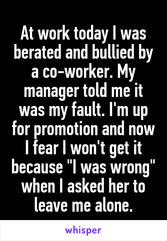 At work today I was berated and bullied by a co-worker. My manager told me it was my fault. I'm up for promotion and now I fear I won't get it because "I was wrong" when I asked her to leave me alone.