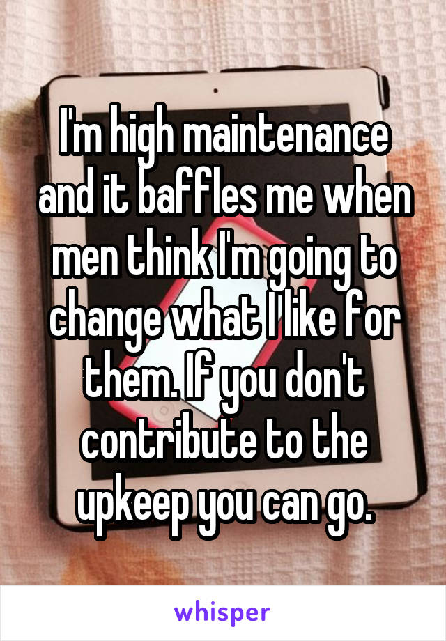 I'm high maintenance and it baffles me when men think I'm going to change what I like for them. If you don't contribute to the upkeep you can go.