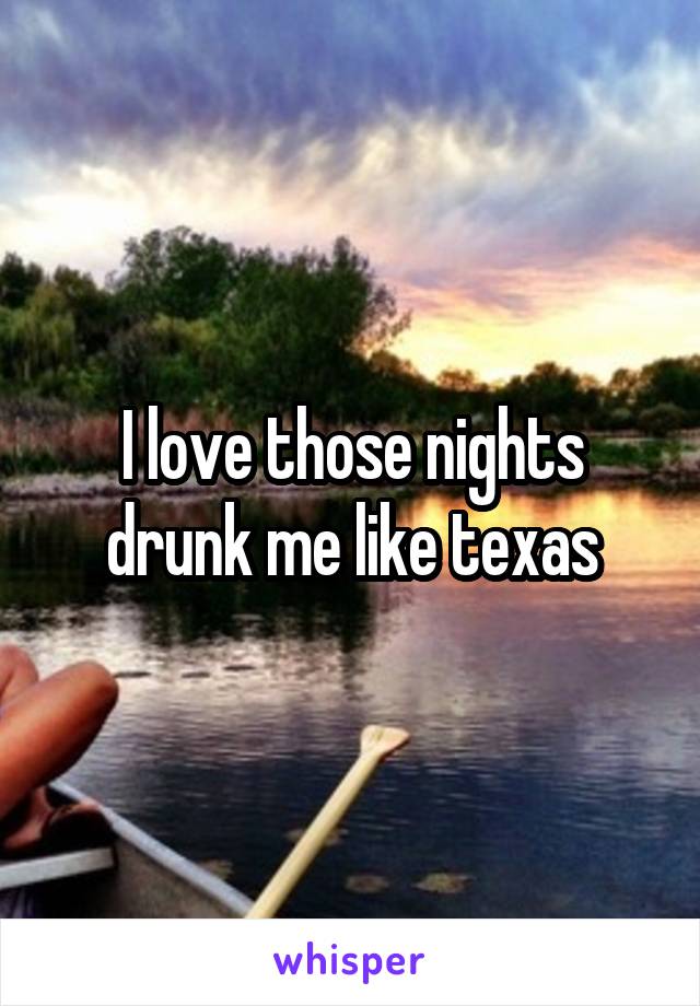 I love those nights drunk me like texas