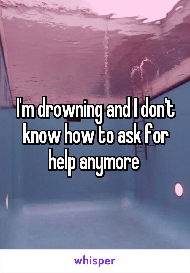 I'm drowning and I don't know how to ask for help anymore 