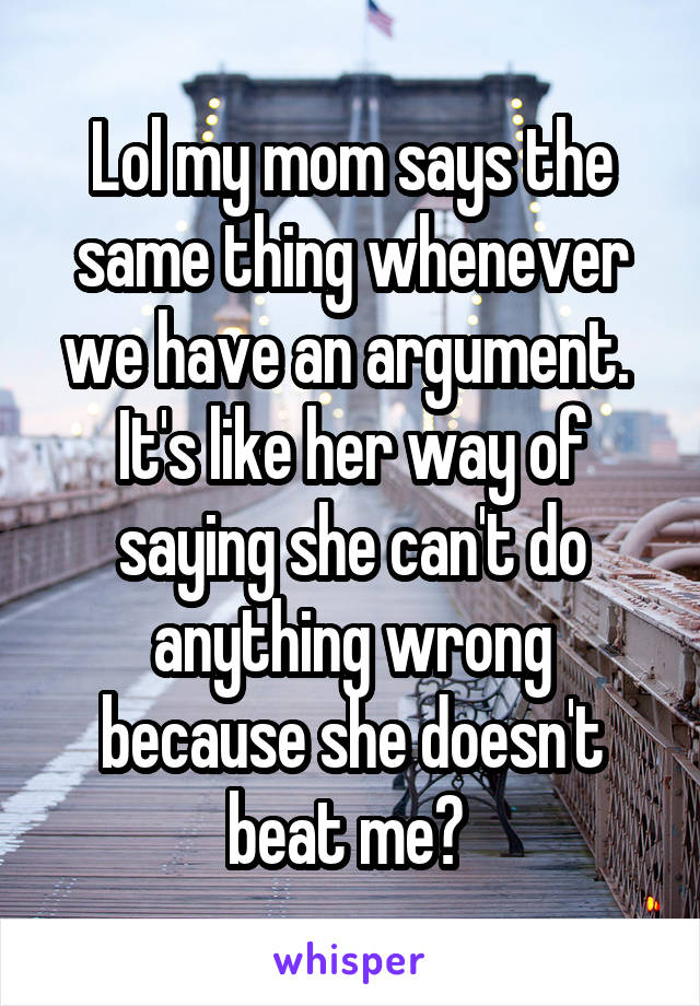 Lol my mom says the same thing whenever we have an argument.  It's like her way of saying she can't do anything wrong because she doesn't beat me? 