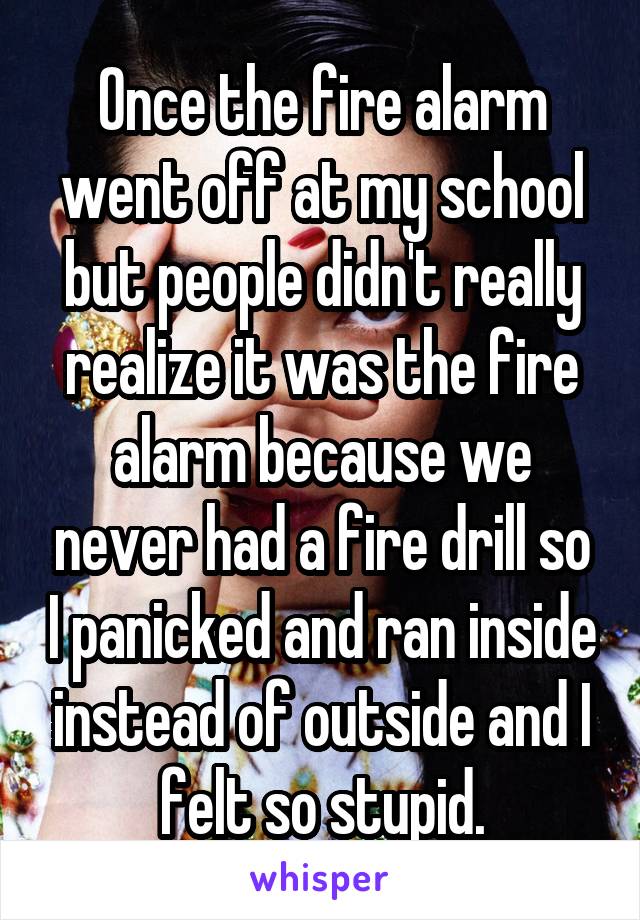 Once the fire alarm went off at my school but people didn't really realize it was the fire alarm because we never had a fire drill so I panicked and ran inside instead of outside and I felt so stupid.