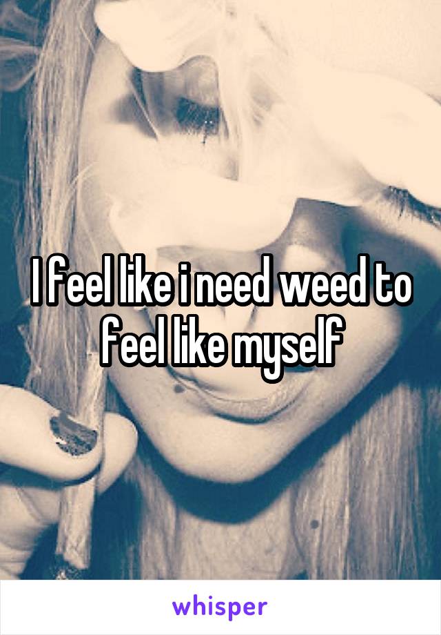 I feel like i need weed to feel like myself
