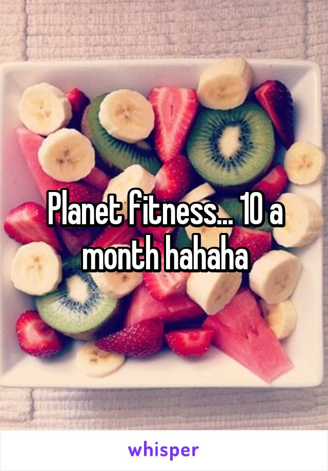 Planet fitness... 10 a month hahaha