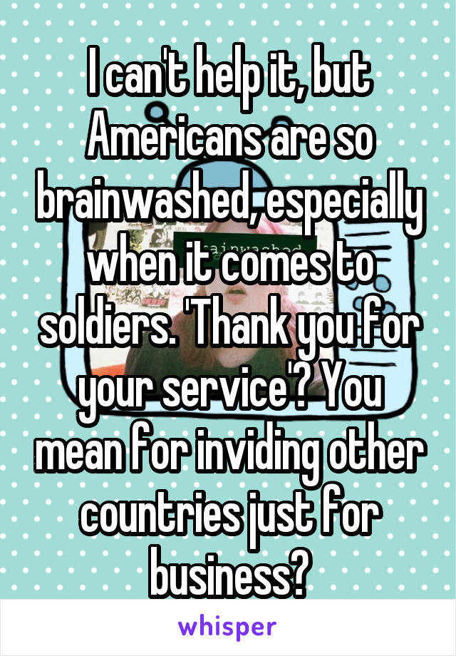 I can't help it, but Americans are so brainwashed, especially when it comes to soldiers. 'Thank you for your service'? You mean for inviding other countries just for business?