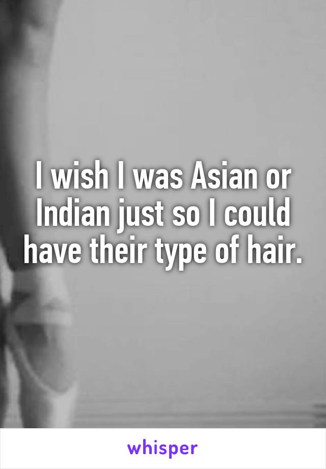 I wish I was Asian or Indian just so I could have their type of hair. 
