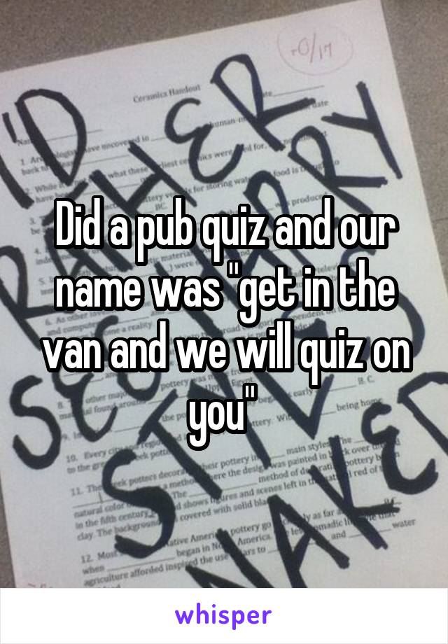 Did a pub quiz and our name was "get in the van and we will quiz on you" 