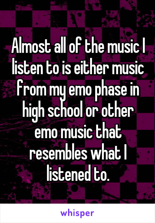 Almost all of the music I listen to is either music from my emo phase in high school or other emo music that resembles what I listened to.