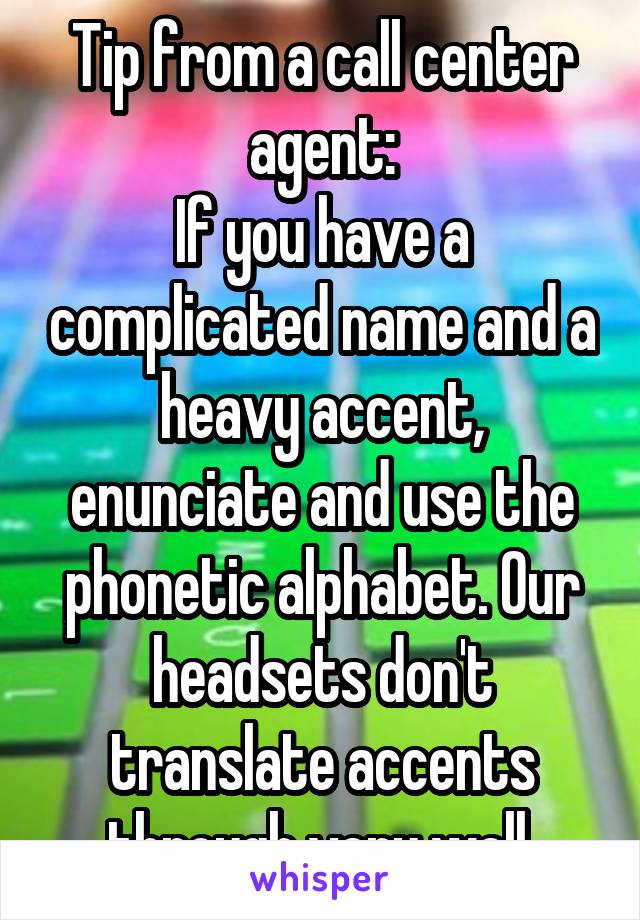 Tip from a call center agent:
If you have a complicated name and a heavy accent, enunciate and use the phonetic alphabet. Our headsets don't translate accents through very well.