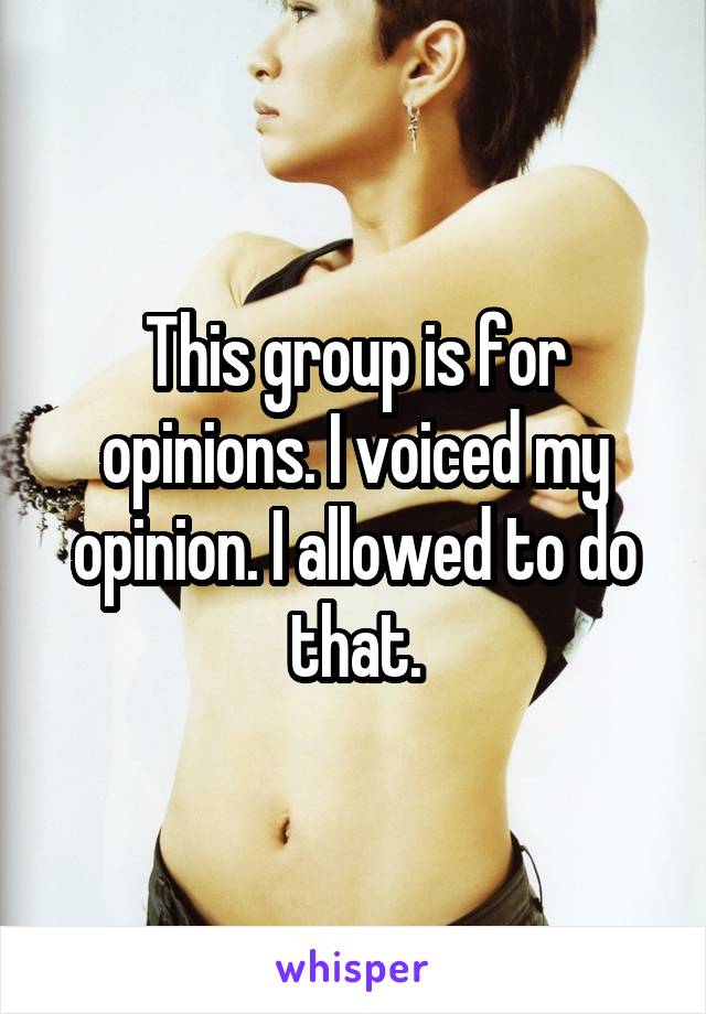 This group is for opinions. I voiced my opinion. I allowed to do that.