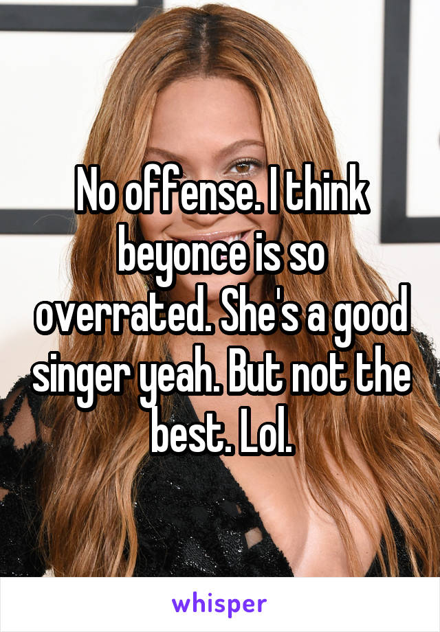 No offense. I think beyonce is so overrated. She's a good singer yeah. But not the best. Lol.