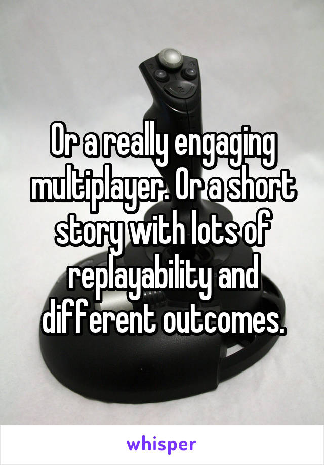 Or a really engaging multiplayer. Or a short story with lots of replayability and different outcomes.