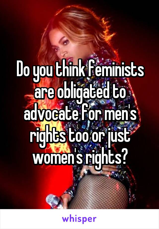 Do you think feminists are obligated to advocate for men's rights too or just women's rights?
