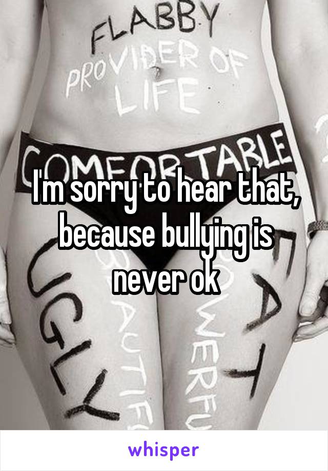 I'm sorry to hear that, because bullying is never ok
