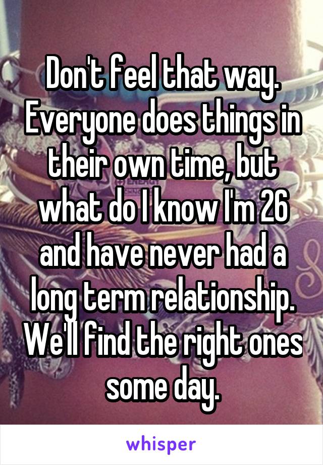 Don't feel that way. Everyone does things in their own time, but what do I know I'm 26 and have never had a long term relationship. We'll find the right ones some day.