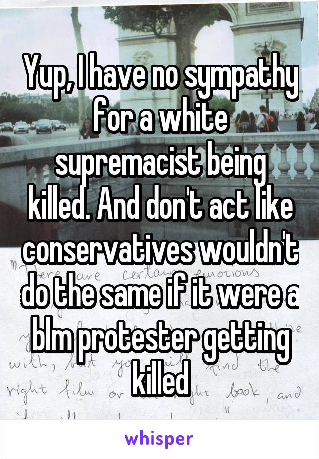 Yup, I have no sympathy for a white supremacist being killed. And don't act like conservatives wouldn't do the same if it were a blm protester getting killed