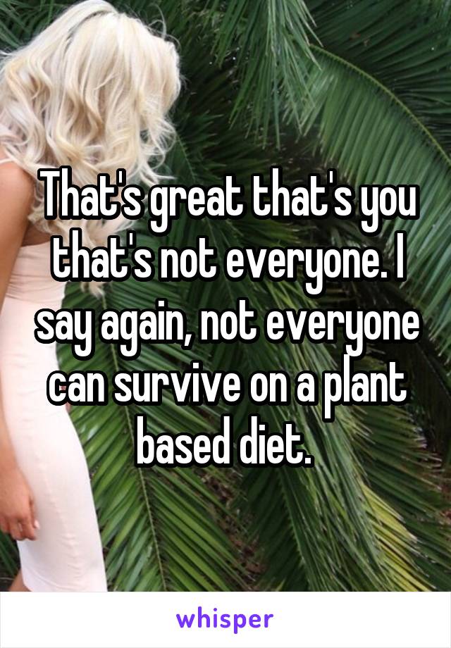 That's great that's you that's not everyone. I say again, not everyone can survive on a plant based diet. 