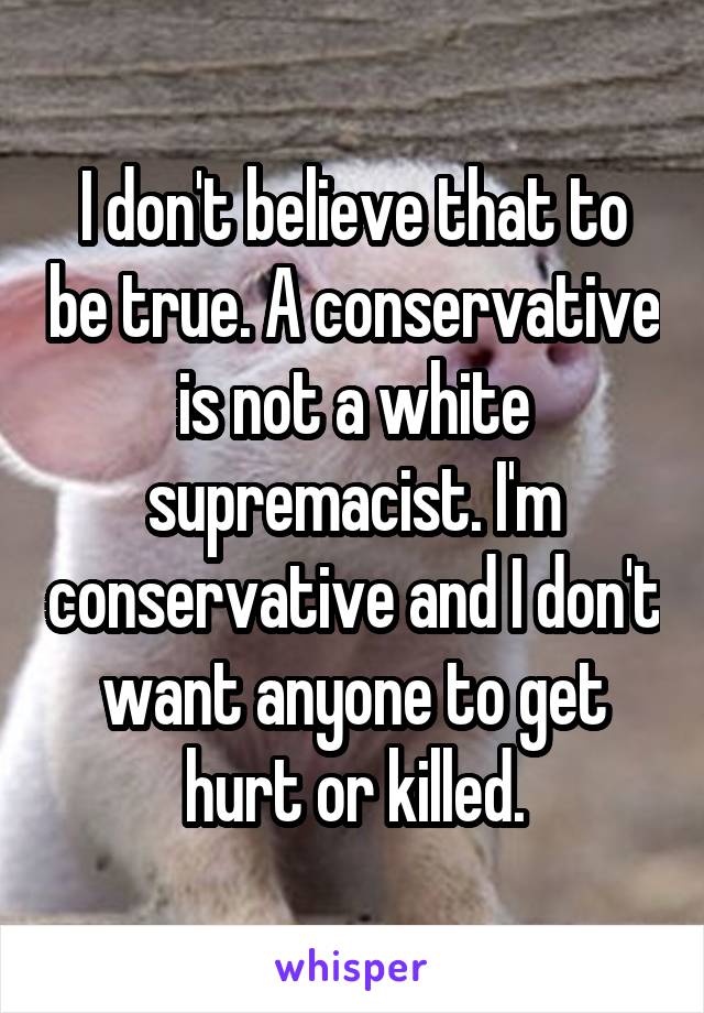 I don't believe that to be true. A conservative is not a white supremacist. I'm conservative and I don't want anyone to get hurt or killed.