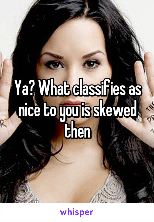 Ya? What classifies as nice to you is skewed then