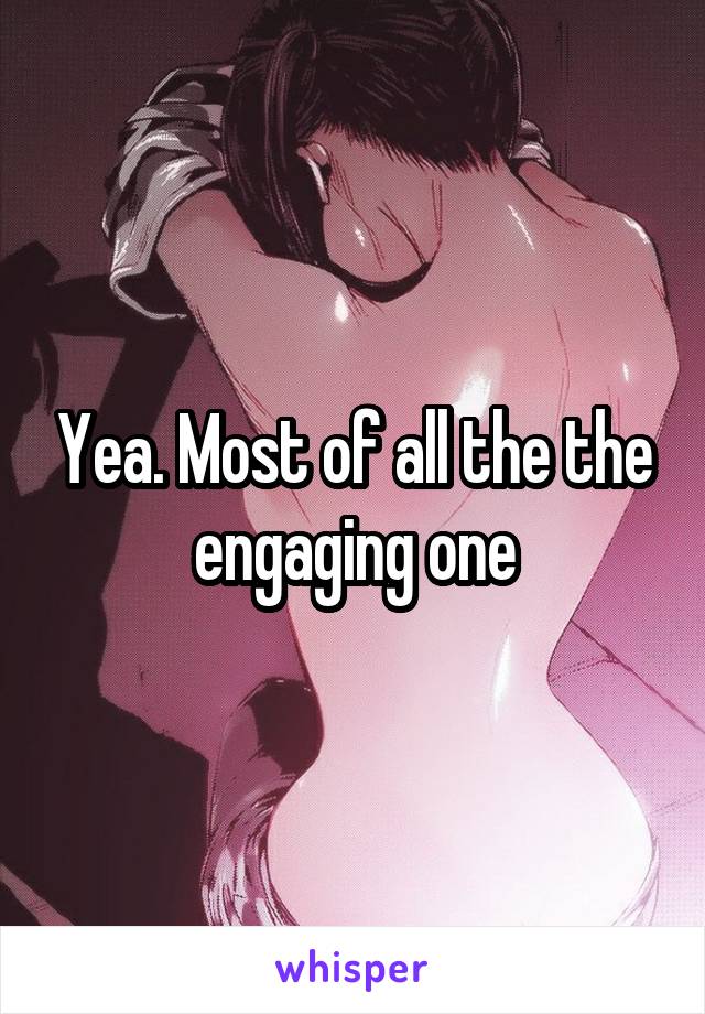 Yea. Most of all the the engaging one