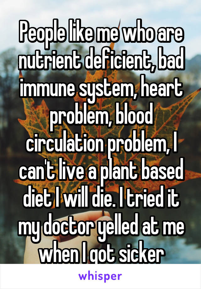 People like me who are nutrient deficient, bad immune system, heart problem, blood circulation problem, I can't live a plant based diet I will die. I tried it my doctor yelled at me when I got sicker