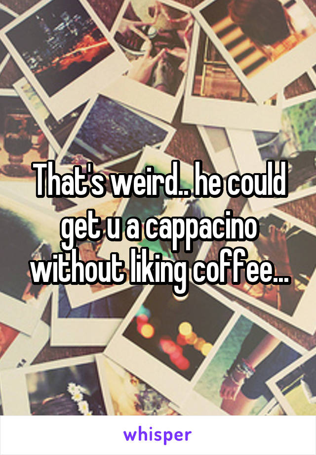 That's weird.. he could get u a cappacino without liking coffee...