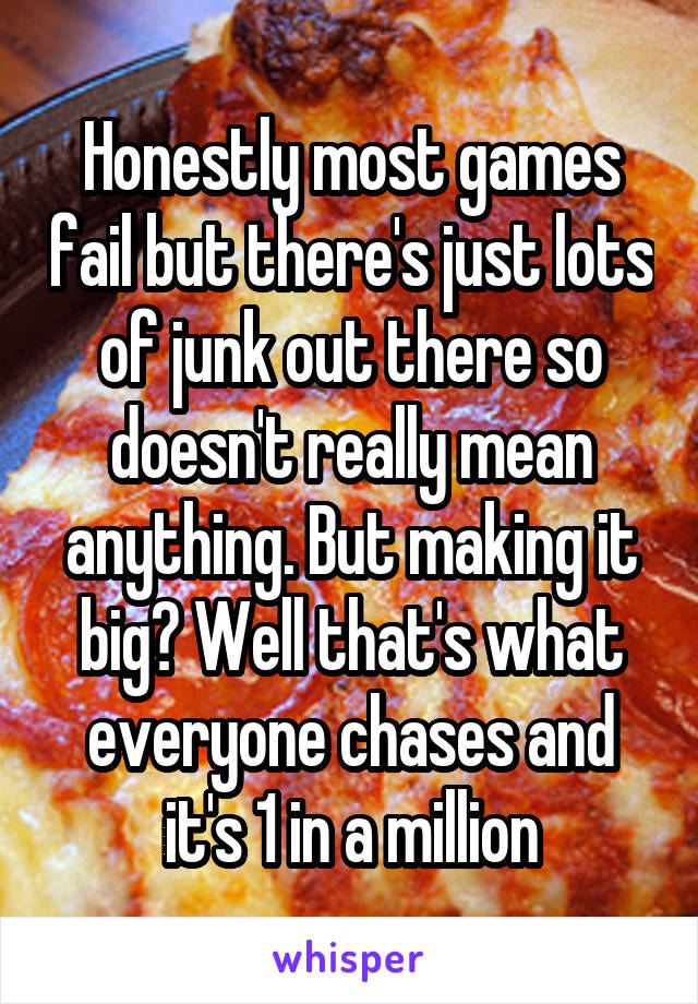 Honestly most games fail but there's just lots of junk out there so doesn't really mean anything. But making it big? Well that's what everyone chases and it's 1 in a million
