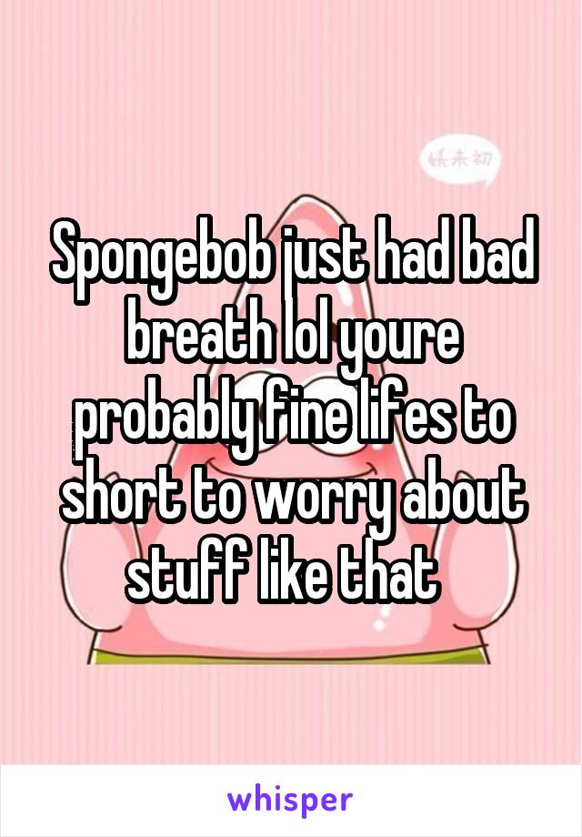 Spongebob just had bad breath lol youre probably fine lifes to short to worry about stuff like that  