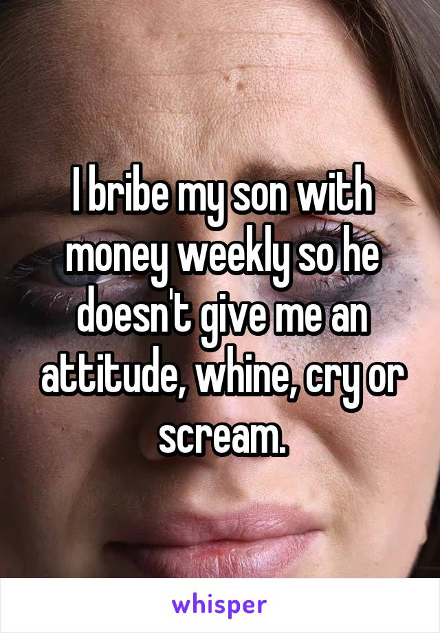 I bribe my son with money weekly so he doesn't give me an attitude, whine, cry or scream.