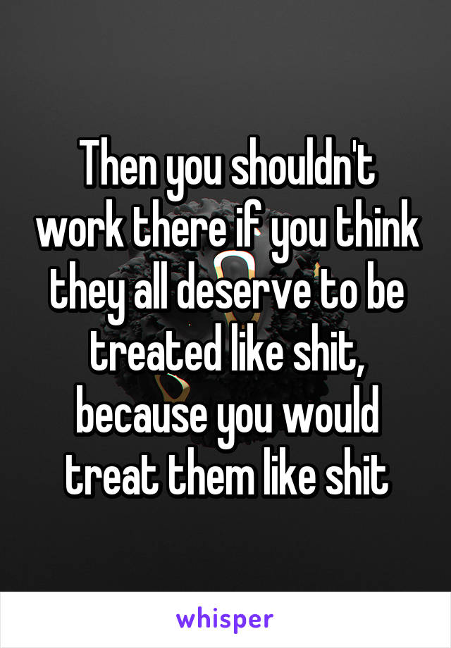 Then you shouldn't work there if you think they all deserve to be treated like shit, because you would treat them like shit