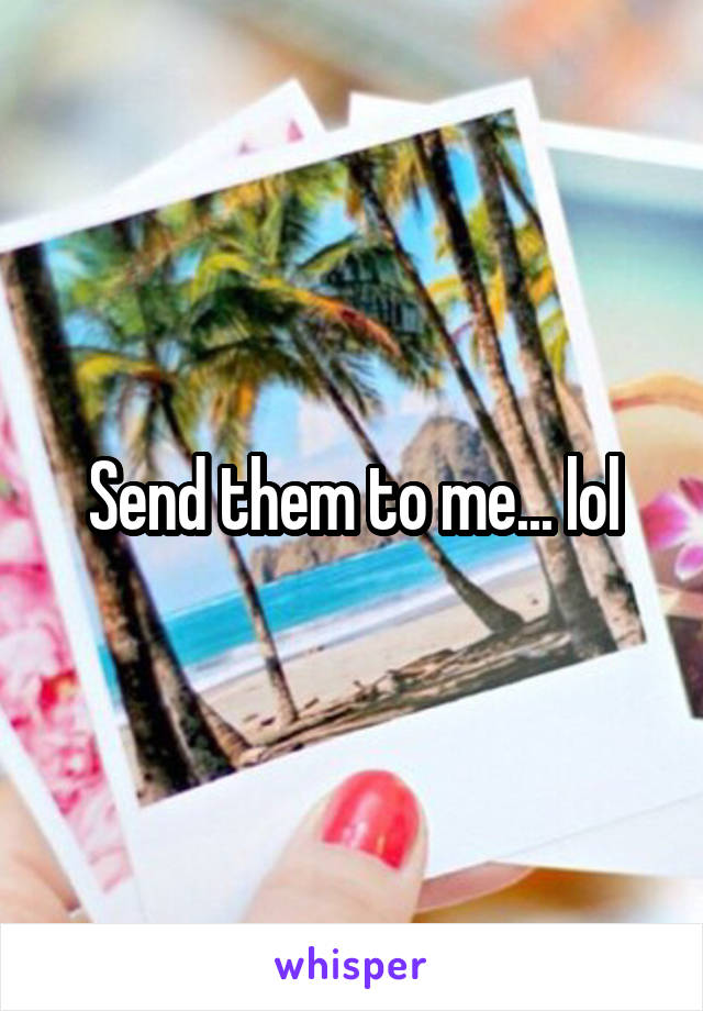 Send them to me... lol