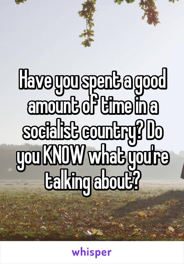 Have you spent a good amount of time in a socialist country? Do you KNOW what you're talking about?