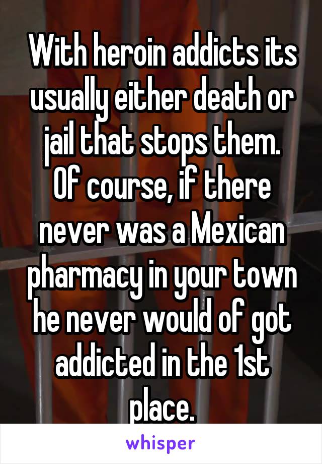 With heroin addicts its usually either death or jail that stops them.
Of course, if there never was a Mexican pharmacy in your town he never would of got addicted in the 1st place.