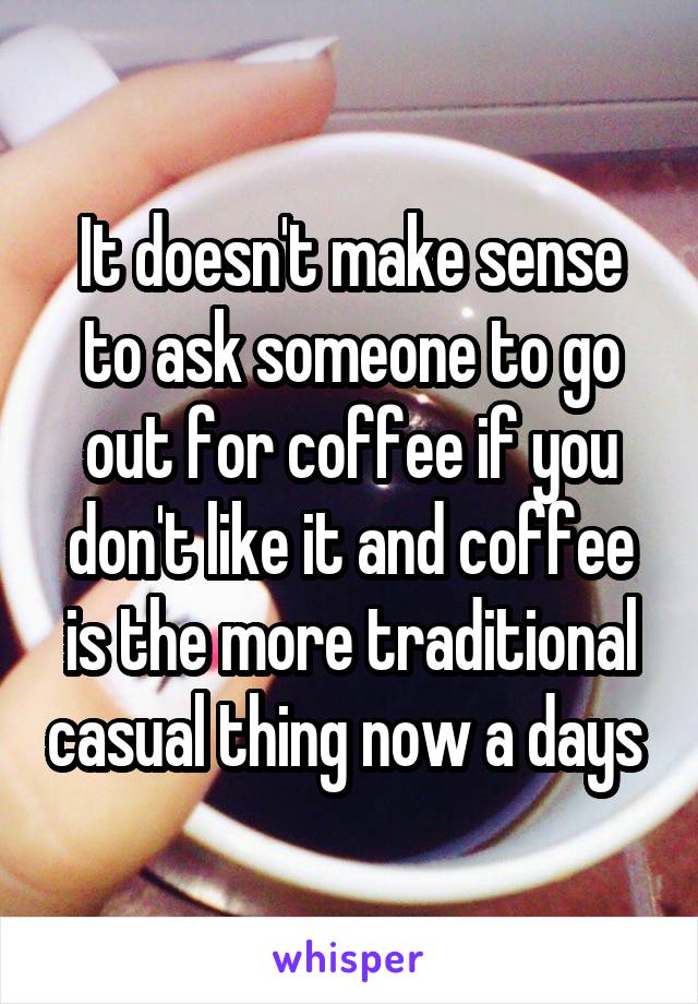 It doesn't make sense to ask someone to go out for coffee if you don't like it and coffee is the more traditional casual thing now a days 
