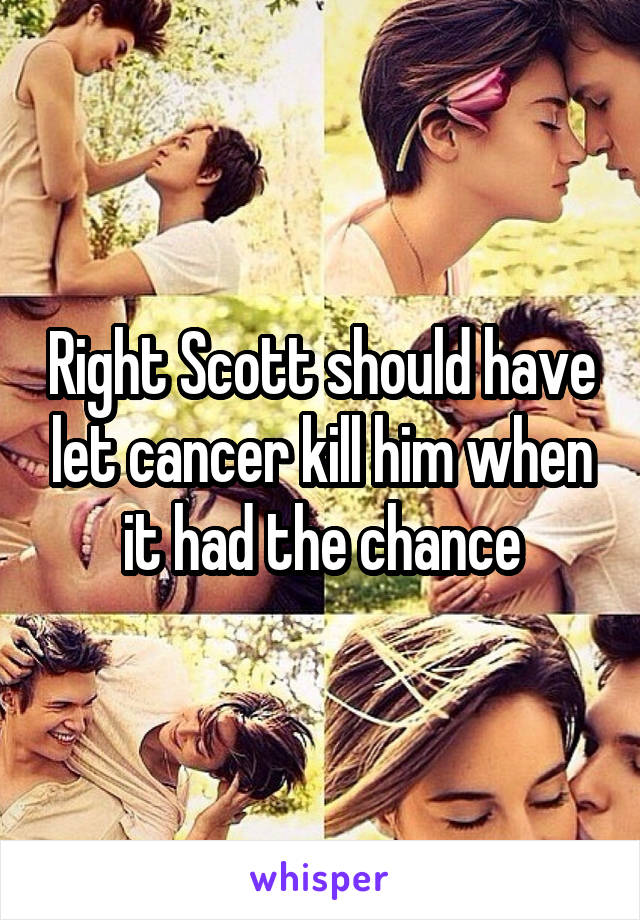 Right Scott should have let cancer kill him when it had the chance