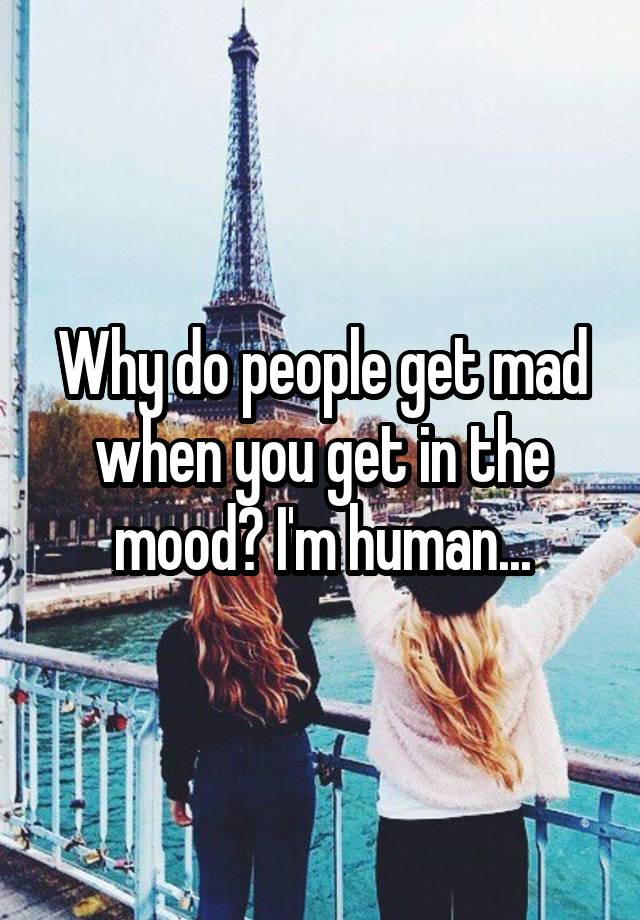 Why do people get mad when you get in the mood? I'm human...