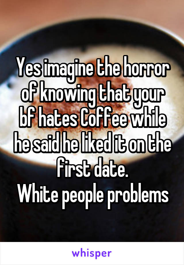 Yes imagine the horror of knowing that your bf hates Coffee while he said he liked it on the first date.
White people problems