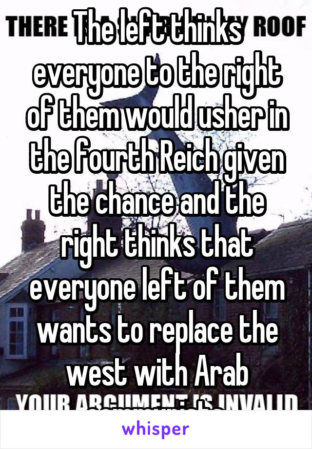 The left thinks everyone to the right of them would usher in the fourth Reich given the chance and the right thinks that everyone left of them wants to replace the west with Arab communists.