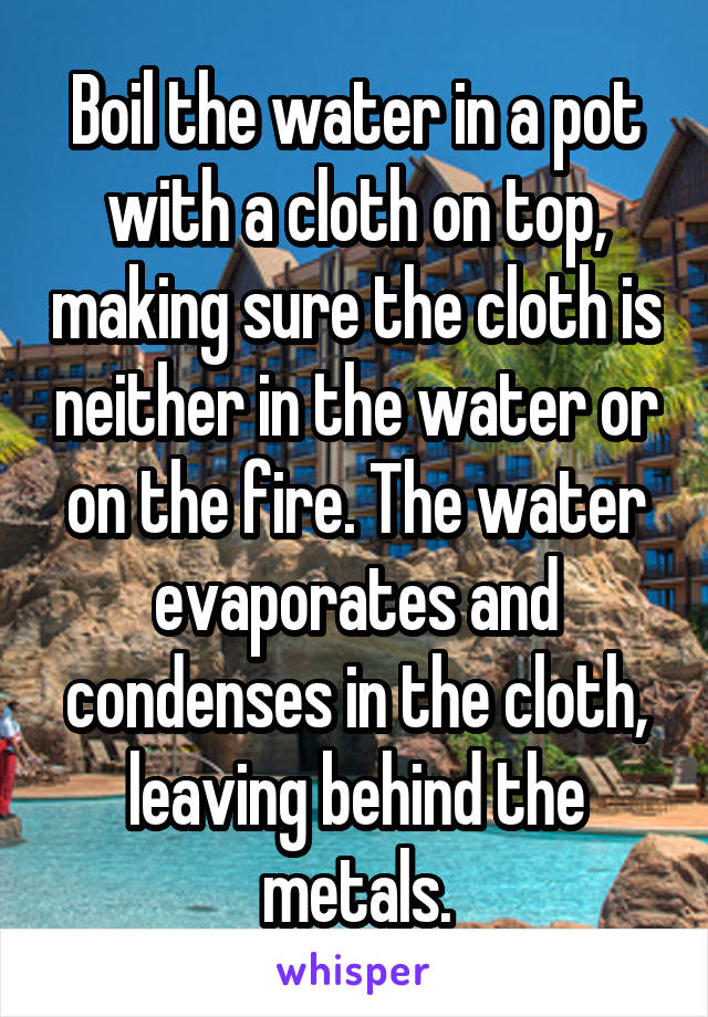 Boil the water in a pot with a cloth on top, making sure the cloth is neither in the water or on the fire. The water evaporates and condenses in the cloth, leaving behind the metals.