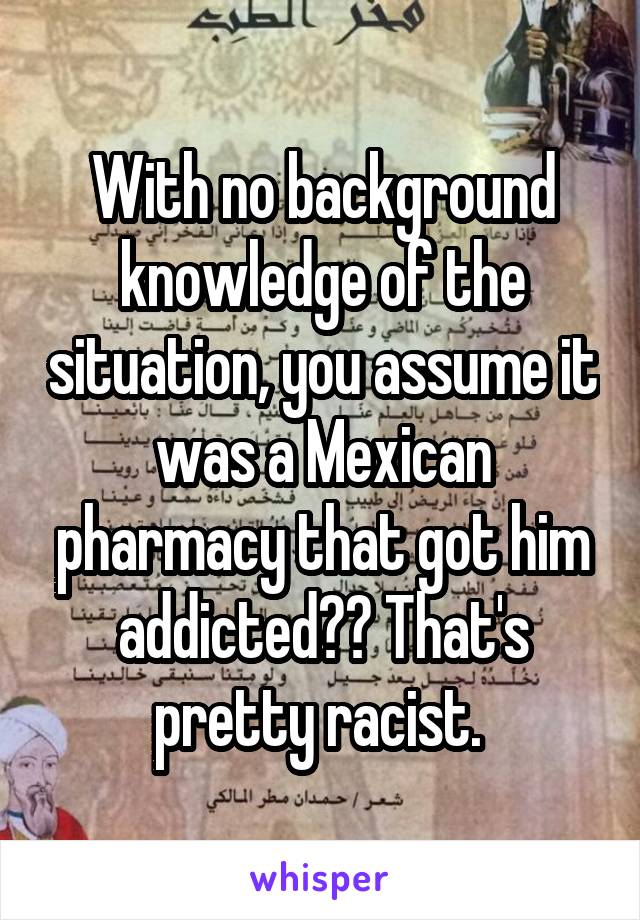 With no background knowledge of the situation, you assume it was a Mexican pharmacy that got him addicted?? That's pretty racist. 