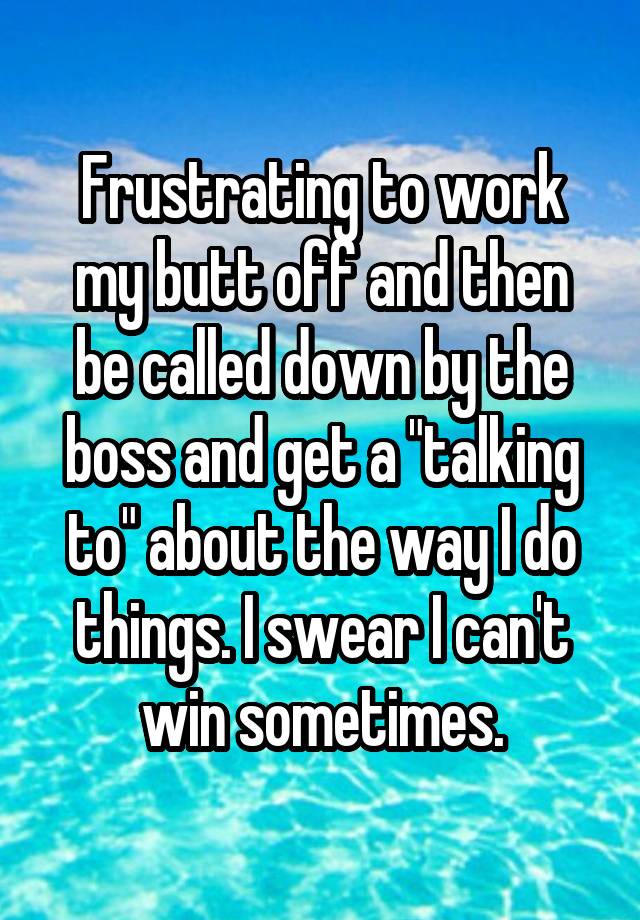 Frustrating to work my butt off and then be called down by the boss and ...