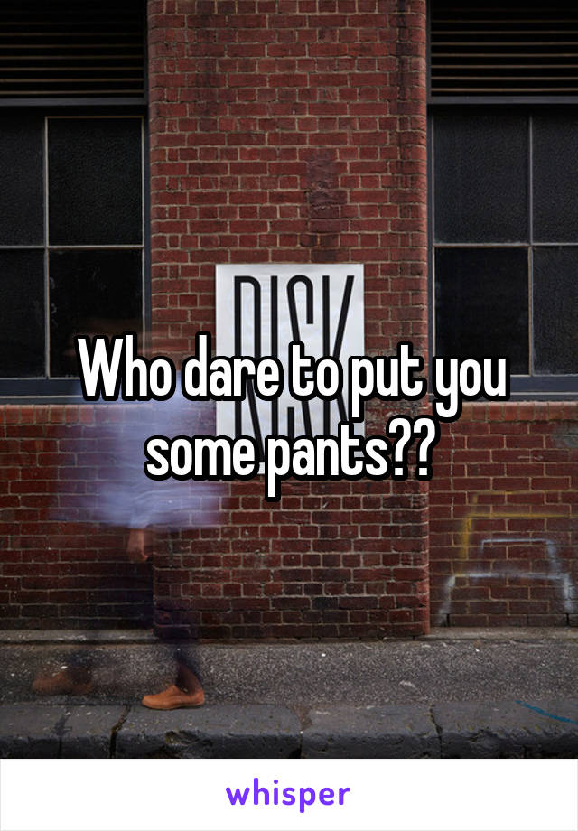 Who dare to put you some pants??