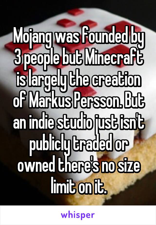 Mojang was founded by 3 people but Minecraft is largely the creation of Markus Persson. But an indie studio just isn't publicly traded or owned there's no size limit on it.