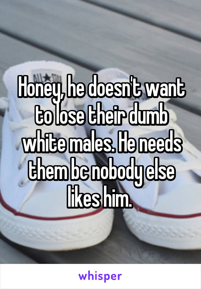 Honey, he doesn't want to lose their dumb white males. He needs them bc nobody else likes him. 