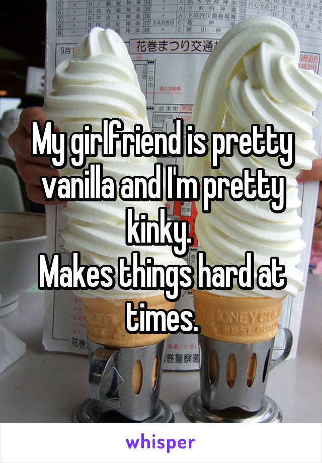 My girlfriend is pretty vanilla and I'm pretty kinky. 
Makes things hard at times.