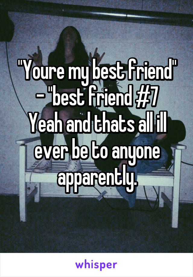 "Youre my best friend" - "best friend #7
Yeah and thats all ill ever be to anyone apparently.
