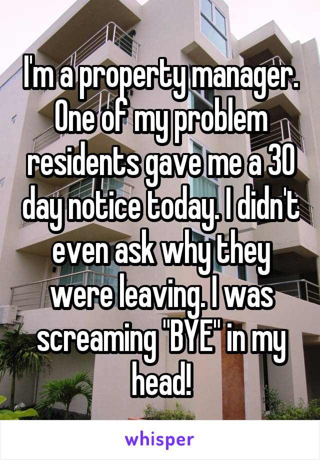 I'm a property manager. One of my problem residents gave me a 30 day notice today. I didn't even ask why they were leaving. I was screaming "BYE" in my head!