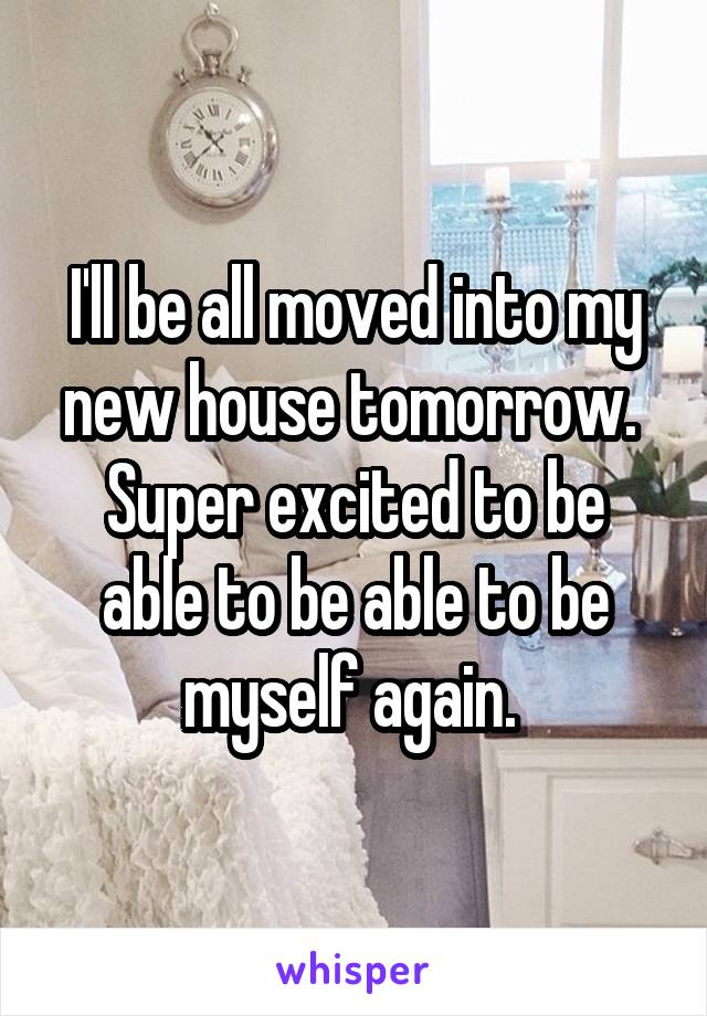 I'll be all moved into my new house tomorrow. 
Super excited to be able to be able to be myself again. 