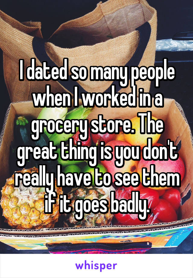 I dated so many people when I worked in a grocery store. The great thing is you don't really have to see them if it goes badly.